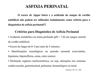 O escore de Apgar baixo e a acidemia do sangue de cordão
umbilical não podem ser utilizados isoladamente como critério para o
diagnóstico de asfixia perinatal!!!
Critérios para Diagnóstico de Asfixia Perinatal
• Acidemia metabólica ou mista profunda (pH < 7,0) em sangue arterial
de cordão umbilical.
• Escore de Apgar de 0–3 por mais de 5 minutos.
• Manifestações neurológicas no período neonatal (convulsões,
hipotonia, hiporreflexia, coma, entre outras).
• Disfunção orgânica multissistêmica, ou seja, alterações nos sistemas
cardiovascular, gastrintestinal, pulmonar, hematológico ou renal.
Pediatrics 98: 141, 1996
ASFIXIA PERINATAL
 