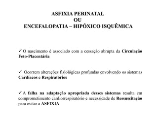  O nascimento é associado com a cessação abrupta da Circulação
Feto-Placentária
 Ocorrem alterações fisiológicas profundas envolvendo os sistemas
Cardíacos e Respiratórios
 A falha na adaptação apropriada desses sistemas resulta em
comprometimento cardiorrespiratório e necessidade de Ressuscitação
para evitar a ASFIXIA
ASFIXIA PERINATAL
OU
ENCEFALOPATIA – HIPÓXICO ISQUÊMICA
 
