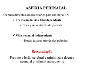 Os procedimentos são necessários para auxiliar o RN
 Transição da vida fetal dependente
- Troca gasosa através da placenta
 Vida neonatal independente
- Trocas gasosas através dos pulmões
Ressuscitação
Previne a lesão cerebral e minimiza a doença
neonatal e infantil subsequente
ASFIXIA PERINATAL
 