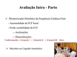 Avaliação Intra - Parto
 Mecônio no Liquido Amniótico
 Monitorização Eletrônica da Frequência Cardíaca Fetal
- Anormalidade da FCF basal
- Perda variabilidade da FCF
-- Acelerações
-- Desacelerações
 Mecônio no Liquido Amniótico
Cardiotocografia: ( )Categoria I ( )Categoria II ( )Categoria III Outra
 