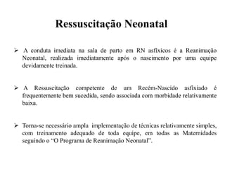  A conduta imediata na sala de parto em RN asfíxicos é a Reanimação
Neonatal, realizada imediatamente após o nascimento por uma equipe
devidamente treinada.
 A Ressuscitação competente de um Recém-Nascido asfixiado é
frequentemente bem sucedida, sendo associada com morbidade relativamente
baixa.
 Torna-se necessário ampla implementação de técnicas relativamente simples,
com treinamento adequado de toda equipe, em todas as Maternidades
seguindo o “O Programa de Reanimação Neonatal”.
Ressuscitação Neonatal
 