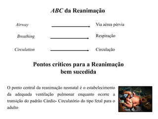 ABC da Reanimação
Airway
Breathing
Circulation
Via aérea pérvia
Respiração
Circulação
Pontos críticos para a Reanimação
bem sucedida
O ponto central da reanimação neonatal é o estabelecimento
da adequada ventilação pulmonar enquanto ocorre a
transição do padrão Cárdio- Circulatório do tipo fetal para o
adulto
 