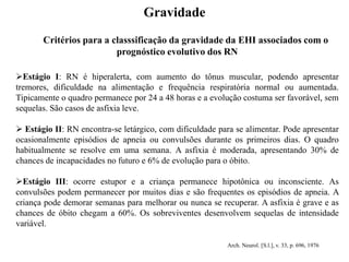 Critérios para a classsificação da gravidade da EHI associados com o
prognóstico evolutivo dos RN
Estágio I: RN é hiperalerta, com aumento do tônus muscular, podendo apresentar
tremores, dificuldade na alimentação e frequência respiratória normal ou aumentada.
Tipicamente o quadro permanece por 24 a 48 horas e a evolução costuma ser favorável, sem
sequelas. São casos de asfixia leve.
 Estágio II: RN encontra-se letárgico, com dificuldade para se alimentar. Pode apresentar
ocasionalmente episódios de apneia ou convulsões durante os primeiros dias. O quadro
habitualmente se resolve em uma semana. A asfixia é moderada, apresentando 30% de
chances de incapacidades no futuro e 6% de evolução para o óbito.
Estágio III: ocorre estupor e a criança permanece hipotônica ou inconsciente. As
convulsões podem permanecer por muitos dias e são frequentes os episódios de apneia. A
criança pode demorar semanas para melhorar ou nunca se recuperar. A asfixia é grave e as
chances de óbito chegam a 60%. Os sobreviventes desenvolvem sequelas de intensidade
variável.
Arch. Neurol. [S.l.], v. 33, p. 696, 1976
Gravidade
 