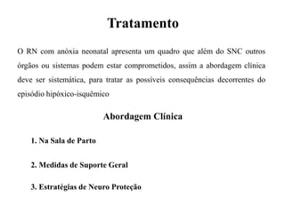 Tratamento
O RN com anóxia neonatal apresenta um quadro que além do SNC outros
órgãos ou sistemas podem estar comprometidos, assim a abordagem clínica
deve ser sistemática, para tratar as possíveis consequências decorrentes do
episódio hipóxico-isquêmico
1. Na Sala de Parto
2. Medidas de Suporte Geral
3. Estratégias de Neuro Proteção
Abordagem Clínica
 