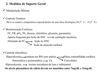 
 Manipulação Mínima
 Controle Térmico:
Deve-se manter a temperatura corporal dentro de uma faixa fisiológica (36,5°C – 37,2°C)
 Monitorização Contínua:
FC, FR, pO2, PA, diurese, eletrólitos, glicemia, gasometria
Apnéia frequente por lesão do SNC ventilação mecânica
Alteração da FC lesão no SNC
lesão do músculo cardíaca
Controle eletrolítico:
Hipocalcemia comum nos RN com anóxia Altera contratilidade cardíaca
Sintomática e assintomática Ca Convulsões
Hipercalcemia resinas trocadoras de íons e salbutamol
Os níveis plasmáticos de cálcio devem ser mantidos entre 7mg/dL e 11mg/dL
2. Medidas de Suporte Geral
 