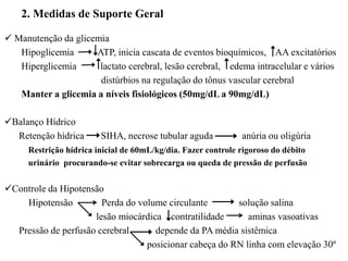 2. Medidas de Suporte Geral
 Manutenção da glicemia
Hipoglicemia ATP, inicia cascata de eventos bioquímicos, AA excitatórios
Hiperglicemia lactato cerebral, lesão cerebral, edema intracelular e vários
distúrbios na regulação do tônus vascular cerebral
Manter a glicemia a níveis fisiológicos (50mg/dL a 90mg/dL)
Balanço Hídrico
Retenção hídrica SIHA, necrose tubular aguda anúria ou oligúria
Restrição hídrica inicial de 60mL/kg/dia. Fazer controle rigoroso do débito
urinário procurando-se evitar sobrecarga ou queda de pressão de perfusão
Controle da Hipotensão
Hipotensão Perda do volume circulante solução salina
lesão miocárdica contratilidade aminas vasoativas
Pressão de perfusão cerebral depende da PA média sistêmica
posicionar cabeça do RN linha com elevação 30º
 