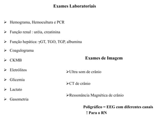 Exames Laboratoriais
 Hemograma, Hemocultura e PCR
 Função renal : uréia, creatinina
 Função hepática: γGT, TGO, TGP, albumina
 Coagulograma
 CKMB
 Eletrólitos
 Glicemia
 Lactato
 Gasometria
Exames de Imagem
Ultra som de crânio
CT de crânio
Ressonância Magnética de crânio
Poligráfico = EEG com diferentes canais
! Para o RN
 