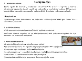 Complicações
 Cardiocirculatórias:
Infarto agudo do miocárdio, insuficiência miocárdica(VD) levando a isquemia e necrose.
Inicialmente taquicardia sinusal, seguido de bradicardia, e insuficiência cardíaca. RN apresenta
hiperatividade precordial, pulsos amplos ou finos ,déficit de perfusão e edema generalizado
Respiratórias:
Hipertensão pulmonar persistente do RN, hipoxemia sistêmica (shunt D E pelo forame oval e
canal arterial persistente
 Gastrointestinais:
Níveis aumentados de amônia insuficiência hepática necrose.
Insuficiente perfusão sanguínea em RN principalmente se RNPT, pode causar isquemia das alças
intestinais enterocolite necrozante
 Distúrbios metabólicos:
Inicialmente hiperglicemia catecolaminas e cortisol
Após consumo excessivo dos depósitos de glicogênio hepático hipoglicemia
Alguns casos hiperinsulinismo tardio - hipoglicemia
Hipocalcemia precoce secundário insuficiência renal e transitória do paratormônio
Hipercalcemia na insuficência renal mais prolongada
Hiponatremia e natriúria na recuperação da necrose tubular aguda
 