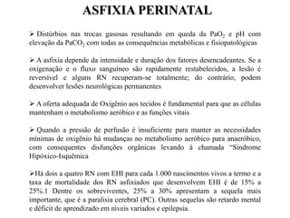  Distúrbios nas trocas gasosas resultando em queda da PaO2 e pH com
elevação da PaCO2 com todas as consequências metabólicas e fisiopatológicas
 A asfixia depende da intensidade e duração dos fatores desencadeantes. Se a
oxigenação e o fluxo sanguíneo são rapidamente restabelecidos, a lesão é
reversível e alguns RN recuperam-se totalmente; do contrário, podem
desenvolver lesões neurológicas permanentes
 A oferta adequada de Oxigênio aos tecidos é fundamental para que as células
mantenham o metabolismo aeróbico e as funções vitais
 Quando a pressão de perfusão é insuficiente para manter as necessidades
mínimas de oxigênio há mudanças no metabolismo aeróbico para anaeróbico,
com consequentes disfunções orgânicas levando à chamada “Síndrome
Hipóxico-Isquêmica
Há dois a quatro RN com EHI para cada 1.000 nascimentos vivos a termo e a
taxa de mortalidade dos RN asfixiados que desenvolvem EHI é de 15% a
25%.1 Dentre os sobreviventes, 25% a 30% apresentam a sequela mais
importante, que é a paralisia cerebral (PC). Outras sequelas são retardo mental
e déficit de aprendizado em níveis variados e epilepsia.
ASFIXIA PERINATAL
 