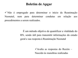  Não é empregado para determinar o início da Reanimação
Neonatal, nem para determinar condutas em relação aos
procedimentos a serem realizados.
 É um método objetivo de quantificar a vitalidade do
RN, sendo útil para transmitir informações do estado
geral e sua resposta à Reanimação Neonatal
Boletim de Apgar
Avalia as respostas do Recém –
Nascido ás manobras realizadas
 