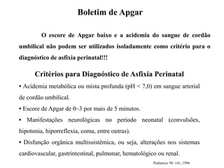 O escore de Apgar baixo e a acidemia do sangue de cordão
umbilical não podem ser utilizados isoladamente como critério para o
diagnóstico de asfixia perinatal!!!
Boletim de Apgar
Critérios para Diagnóstico de Asfixia Perinatal
• Acidemia metabólica ou mista profunda (pH < 7,0) em sangue arterial
de cordão umbilical.
• Escore de Apgar de 0–3 por mais de 5 minutos.
• Manifestações neurológicas no período neonatal (convulsões,
hipotonia, hiporreflexia, coma, entre outras).
• Disfunção orgânica multissistêmica, ou seja, alterações nos sistemas
cardiovascular, gastrintestinal, pulmonar, hematológico ou renal.
Pediatrics 98: 141, 1996
 
