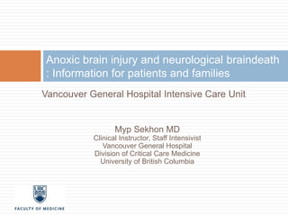Anoxic brain injury and neurological braindeath 
: Information for patients and families 
Vancouver General Hospital Intensive Care Unit 
Myp Sekhon MD 
Clinical Instructor, Staff Intensivist 
Vancouver General Hospital 
Division of Critical Care Medicine 
University of British Columbia 
 