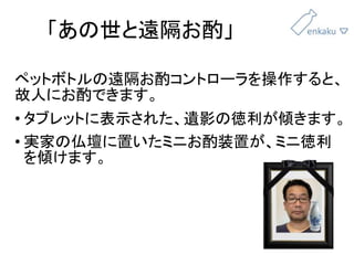 「あの世と遠隔お酌」
ペットボトルの遠隔お酌コントローラを操作すると、
故人にお酌できます。
• タブレットに表示された、遺影の徳利が傾きます。
• 実家の仏壇に置いたミニお酌装置が、ミニ徳利
を傾けます。
 