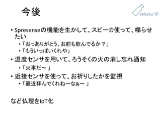 今後
• Spresenseの機能を生かして、スピーカ使って、喋らせ
たい
• 「おっありがとう、お前も飲んでるか？」
• 「もういっぱいくれや」
• 温度センサを用いて、ろうそくの火の消し忘れ通知
• 「火事だ〜 」
• 近接センサを使って、お祈りしたかを監視
• 「最近拝んでくれね〜なぁ〜 」
など仏壇をIoT化
 