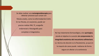 • No hay tratamiento farmacológico, sino quirúrgico,
siendo el objetivo la curación sin comprometer la
integridad anatómica del mecanismo esfinteriano.
La técnica de elección es la fistulotomía, ya que en
la mayoría de casos puede realizarse de forma
segura sin afectar a la continencia
• Se debe realizar una rectosigmoidoscopia para
detectar procesos que cursan con
fístulas anales, como la enfermedad de Crohn.
• En las fístulas, en ocasiones, puede ser
preciso realizar RM, TC, ecografía
endorrectal o fistulografía para
completar el diagnóstico.
 