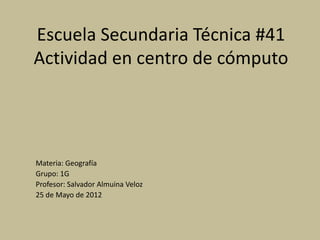 Escuela Secundaria Técnica #41
Actividad en centro de cómputo




Materia: Geografía
Grupo: 1G
Profesor: Salvador Almuina Veloz
25 de Mayo de 2012
 