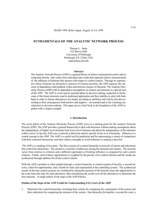 1/14
ISAHP 1999, Kobe, Japan, August 12-14, 1999

FUNDAMENTALS OF THE ANALYTIC NETWORK PROCESS
Thomas L. Saaty
322 Mervis Hall
University of Pittsburgh
Pittsburgh, PA 15260, USA
saaty@katz.pitt.edu

Abstract
The Analytic Network Process (ANP) is a general theory of relative measurement used to derive
composite priority ratio scales from individual ratio scales that represent relative measurements
of the influence of elements that interact with respect to control criteria. Through its supermatrix whose elements are themselves matrices of column priorities, the ANP captures the outcome of dependence and feedback within and between clusters of elements. The Analytic Hierarchy Process (AHP) with its dependence assumptions on clusters and elements is a special case
of the ANP. The ANP is a new and an essential phase in decision making, neglected so far because of the linear structures used in traditional approaches and their inability to deal with feedback in order to choose alternatives not simply according to attributes and criteria, but also according to their consequences both positive and negative – an essential and so far a missing consideration in decision making. This paper gives a brief look at the foundation of the ANP together with a simple example.

1. Introduction
The seven pillars of the Analytic Hierarchy Process (AHP) serve as a starting point for the Analytic Network
Process (ANP). The ANP provides a general framework to deal with decisions without making assumptions about
the independence of higher level elements from lower level elements and about the independence of the elements
within a level. In fact the ANP uses a network without the need to specify levels as in a hierarchy. Influence is a
central concept in the ANP. The ANP is a useful tool for prediction and for representing a variety of competitors
with their surmised interactions and their relative strengths to wield influence in making a decision.
The ANP is a coupling of two parts. The first consists of a control hierarchy or network of criteria and subcriteria
that control the interactions. The second is a network of influences among the elements and clusters. The network
varies from criterion to criterion and a different supermatrix of limiting influence is computed for each control
criterion. Finally, each of these supermatrices is weighted by the priority of its control criterion and the results are
synthesized through addition for all the control criteria.
With the ANP a problem is often studied through a control hierarchy or control system of benefits, a second for
costs, a third for opportunities, and a fourth for risks each represented in the controlling system. The synthesized
results of the four control systems are combined by taking the quotient of the benefits times the opportunities to
the costs times the risks for each alternative, then normalizing the results over all the alternatives to determine the
best outcome. A rough outline of the steps of the ANP follows.
Outline of the Steps of the ANP Useful for Understanding It by Users of the AHP
1.

Determine the control hierarchies including their criteria for comparing the components of the system and
their subcriteria for comparing the elements of the system. One hierarchy for benefits, a second for costs, a

 