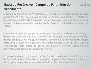 O campo de Paramirim do Vencimento foi descoberto em 1950 através do poço
pioneiro 1-PV-1-BA. Na área, que abrange 3,42 km2, estão disponíveis 193Km de
levantamento sísmico 2D. A principal zona de interesse tem como fluido principal
o óleo, bastante parafínico, na Formação Sergi, a profundidades médias de
1000m.
O volume in place do campo, estimado pela Petrobras, é de 353 mil m3 (2,22
milhões de barris) de óleo e 5,22 milhões de m3 de gás. A produção acumulada
da área foi de 82,6 mil m3 (520 mil barris) de óleo e 3,12 milhões de m3 de gás,
entre 1951 e 2000. Estão contidos nos limites da área a ser licitada 10 poços,
sendo todos secos exceto os poços 1-PV-1-BA e 7-PV-6-BA. Considera-se a
intervenção nos demais poços da área inviável.
O campo localiza-se no município de São Francisco do Conde, a leste dos campos
de Dom João e Dom João Mar e oeste dos campos de São Domingos e Socorro,
todos operados pela Petrobras, a cerca de 60 km da cidade de Salvador.
Bacia do Recôncavo - Campo de Paramirim do
Vencimento
 