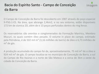 O Campo de Conceição da Barra foi descoberto em 1987 através do poço especial
9-PSG-1-ES. Na área, que abrange 2,4km2, e no seu entorno, estão disponíveis
172 km de sísmica 2D, além de e 13 poços perfurados dentro do ring fense.
Os reservatórios são arenitos e conglomerados da Formação Mariricu, Membro
Mucuri, os quais contém óleo pesado. O volume in place do campo, estimado
pela Petrobras, é de 502 mil m³ (3,16 milhões de barris) de óleo e 6,73 milhões de
m³ de gás.
A produção acumulada do campo foi de, aproximadamente, 75 mil m³ de o óleo e
924 mil m³ de gás. O campo localiza-se no município de Conceição da Barra, a sul
do Campo de Rio Itaúnas e a norte de São Mateus e a cerca de 3km a oeste da
cidade de Conceição da Barra.
Bacia do Espírito Santo - Campo de Conceição
da Barra
 