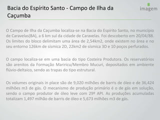 O Campo de Ilha da Caçumba localiza-se na Bacia do Espírito Santo, no município
de Caravelas(BA), a 6 km sul da cidade de Caravelas. Foi descoberto em 20/04/88.
Os limites do bloco delimitam uma área de 2,54km2, onde existem no área e no
seu entorno 126km de sísmica 2D, 22km2 de sísmica 3D e 10 poços perfurados.
O campo localiza-se em uma bacia do tipo Costeira Produtora. Os reservatórios
são arenitos da Formação Mariricu/Membro Mucuri, depositados em ambiente
flúvio-deltaico, sendo as trapas do tipo estrutural.
Os volumes originais in place são de 9,020 milhões de barris de óleo e de 36,424
milhões m3 de gás. O mecanismo de produção primário é o de gás em solução,
sendo o campo produtor de óleo leve com 29º API. As produções acumuladas
totalizam 1,497 milhão de barris de óleo e 5,673 milhões m3 de gás.
Bacia do Espírito Santo - Campo de Ilha da
Caçumba
 