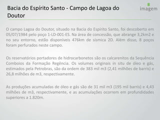 O campo Lagoa do Doutor, situado na Bacia do Espírito Santo, foi descoberto em
05/07/1984 pelo poço 1-LD-001-ES. Na área de concessão, que abrange 3,2km2 e
no seu entorno, estão disponíveis 476km de sísmica 2D. Além disso, 8 poços
foram perfurados neste campo.
Os reservatórios portadores de hidrocarbonetos são os calcarenitos da Sequência
Comboios da Formação Regência. Os volumes originais in situ de óleo e gás,
estimados pela Petrobras, são da ordem de 383 mil m3 (2,41 milhões de barris) e
26,8 milhões de m3, respectivamente.
As produções acumuladas de óleo e gás são de 31 mil m3 (195 mil barris) e 4,43
milhões de m3, respectivamente, e as acumulações ocorrem em profundidades
superiores a 1.820m.
Bacia do Espírito Santo - Campo de Lagoa do
Doutor
 