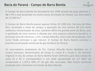 Bacia do Paraná - Campo de Barra Bonita
O Campo de Barra Bonita foi descoberto em 1996 através do poço pioneiro 1-
BB-1-PR e está localizado no centro-oeste do Estado do Paraná. Sua área total é
de 14.590 km².
O Campo de Barra Bonita possui apenas linhas 2D (285 km). Na área de Mato
Rico, localizada a oeste do campo, a aquisição de uma sísmica 3D (151 km2)
melhorou interpretação da área, bastante difícil em grande parte da Bacia, pois
a qualidade do sinal sísmico é afetada por uma espessa cobertura basáltica. A
principal zona de interesse, a Fm. Campo Mourão, única zona de produção, tem
como fluido principal o gás natural. O Campo de Barra Bonita constitui a
primeira acumulação comercial de gás da Bacia do Paraná.
Os reservatórios produtores da Fm. Campo Mourão foram divididos em 3
corpos arenosos, denominados de Corpo A, Corpo B e Corpo C. Os volumes
originais in situ do campo de Barra Bonita foram definidos para dois corpos de
areia (A e B) e correspondem a um total aproximado de 2,7 Mm³ de
condensado e 1.335,5 MM m³ de gás não associado. Não houve nenhuma
produção até o momento no Campo de Barra Bonita.
 