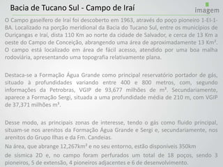 O Campo gaseífero de Iraí foi descoberto em 1963, através do poço pioneiro 1-EI-1-
BA. Localizado na porção meridional da Bacia do Tucano Sul, entre os municípios de
Ouriçangas e Iraí, dista 110 Km ao norte da cidade de Salvador, e cerca de 13 Km a
oeste do Campo de Conceição, abrangendo uma área de aproximadamente 13 Km².
O campo está localizado em área de fácil acesso, atendido por uma boa malha
rodoviária, apresentando uma topografia relativamente plana.
Destaca-se a Formação Água Grande como principal reservatório portador de gás,
situado à profundidades variando entre 400 e 800 metros, com, segundo
informações da Petrobras, VGIP de 93,677 milhões de m³. Secundariamente,
aparece a Formação Sergi, situada a uma profundidade média de 210 m, com VGIP
de 37,371 milhões m³.
Desse modo, as principais zonas de interesse, tendo o gás como fluido principal,
situam-se nos arenitos da Formação Água Grande e Sergi e, secundariamente, nos
arenitos do Grupo Ilhas e da Fm. Candeias.
Na área, que abrange 12,267km² e no seu entorno, estão disponíveis 350km
de sísmica 2D e, no campo foram perfurados um total de 18 poços, sendo 3
pioneiros, 5 de extensão, 4 pioneiros adjacentes e 6 de desenvolvimento.
Bacia de Tucano Sul - Campo de Iraí
 