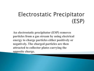 An electrostatic precipitator (ESP) removes
particles from a gas stream by using electrical
energy to charge particles either positively or
negatively. The charged particles are then
attracted to collector plates carrying the
opposite charge.
 