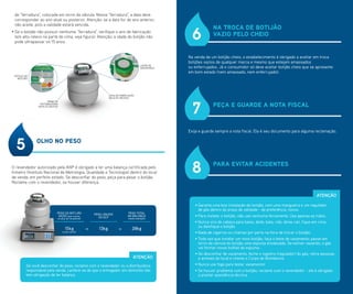 + =
PESO DO BOTIJÃO
VAZIO (que consta
na alça do recipiente)
(pode variar)
15kg 13kg
PESO LÍQUIDO
DO GLP
28kg
PESO TOTAL
NA BALANÇA
(neste exemplo)
PESO DO BOTIJÃO
VAZIO (que consta
na alça do recipiente)
(pode variar)
15kg
OLHO NO PESO
O revendedor autorizado pela ANP é obrigado a ter uma balança certificada pelo
Inmetro (Instituto Nacional de Metrologia, Qualidade e Tecnologia) dentro do local
de venda, em perfeito estado. Se desconfiar do peso, peça para pesar o botijão.
Reclame com o revendedor, se houver diferença.
5
Se você desconfiar do peso, reclame com o revendedor ou a distribuidora
responsável pela venda. Lembre-se de que o entregador em domicílio não
tem obrigação de ter balança.
ATENÇÃO
NA TROCA DE BOTIJÃO
VAZIO PELO CHEIO
PEÇA E GUARDE A NOTA FISCAL
PARA EVITAR ACIDENTES
Na venda de um botijão cheio, o estabelecimento é obrigado a aceitar em troca
botijões vazios de qualquer marca e mesmo que estejam amassados
ou enferrujados. Já o consumidor só deve aceitar botijão cheio que se apresente
em bom estado (nem amassado, nem enferrujado).
Exija e guarde sempre a nota fiscal. Ela é seu documento para alguma reclamação.
6
7
8
• Garanta uma boa instalação do botijão, com uma mangueira e um regulador
de gás dentro do prazo de validade - de preferência, novos.
• Para instalar o botijão, não use nenhuma ferramenta. Use apenas as mãos.
• Nunca vire de cabeça para baixo, deite, bata, role, deixe cair, fique em cima
ou danifique o botijão.
• Nada de cigarros ou chamas por perto na hora de trocar o botijão.
• Toda vez que instalar um novo botijão, faça o teste de vazamento: passe em
torno da válvula do botijão uma esponja ensaboada. Se estiver vazando, o gás
vai formar novas bolhas de espuma.
• Se desconfiar de vazamento, feche o registro (regulador) do gás, retire pessoas
e animais do local e chame o Corpo de Bombeiros.
• Nunca use fogo para testar vazamento!
• Se houver problema com o botijão, reclame com o revendedor - ele é obrigado
a prestar assistência técnica.
ATENÇÃO
de “ferradura”, colocada em torno da válvula. Nessa “ferradura”, a data deve
corresponder ao ano atual ou posterior. Atenção: se a data for de ano anterior,
não aceite, pois a validade estará vencida.
• Se o botijão não possuir nenhuma “ferradura”, verifique o ano de fabricação
(em alto-relevo na parte de cima, veja figura). Atenção: a idade do botijão não
pode ultrapassar os 15 anos.
DATA DE FABRICAÇÃO
EM ALTO-RELEVO
NOME DA
DISTRIBUIDORA
EM ALTO-RELEVO
LACRE DE
SEGURANÇA
RÓTULO DO
BOTIJÃO
 
