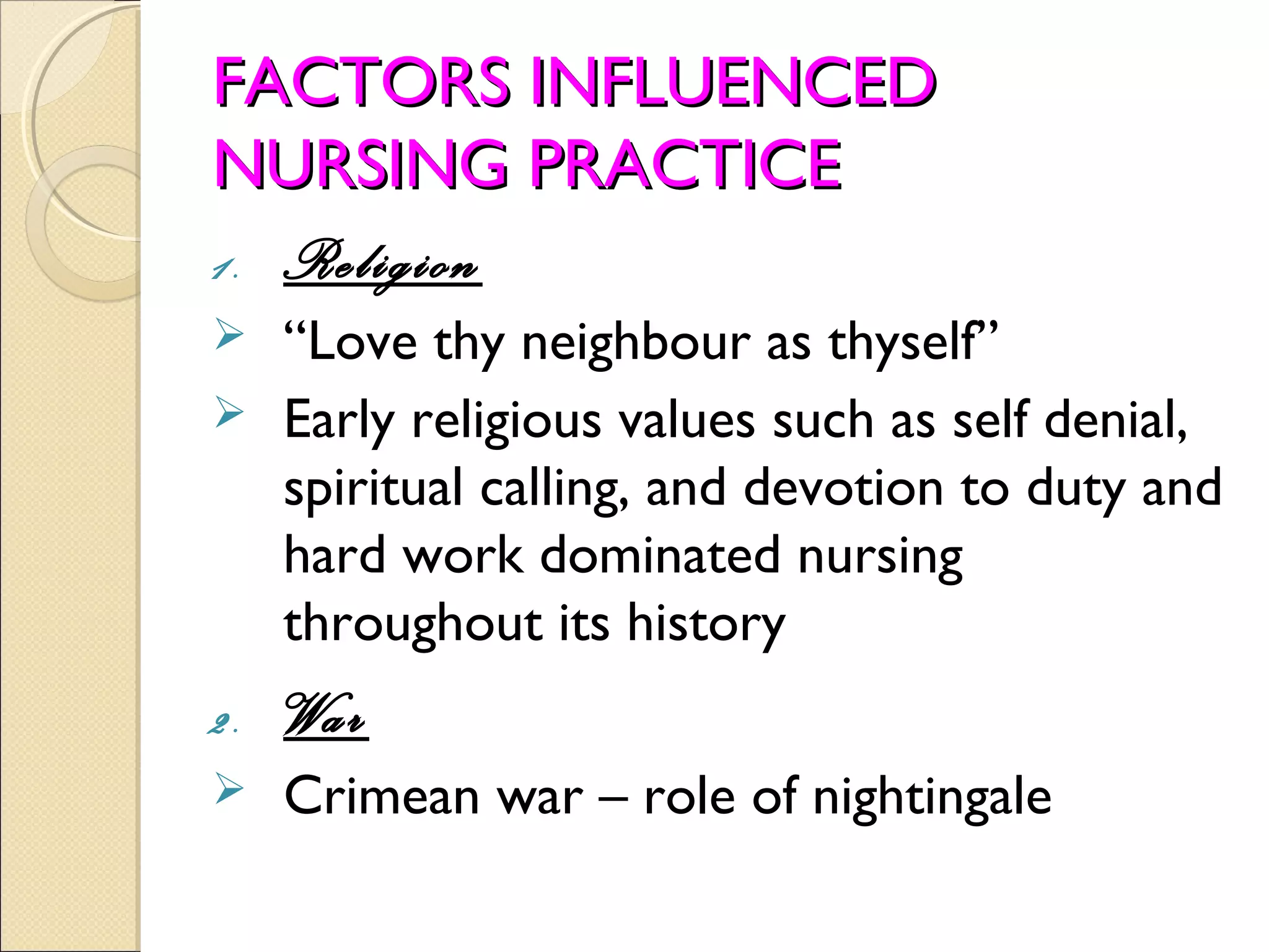 FACTORS INFLUENCED
NURSING PRACTICE
1. Religion
 “Love thy neighbour as thyself”
 Early religious values such as self denial,
  spiritual calling, and devotion to duty and
  hard work dominated nursing
  throughout its history
2.   War
    Crimean war – role of nightingale
 