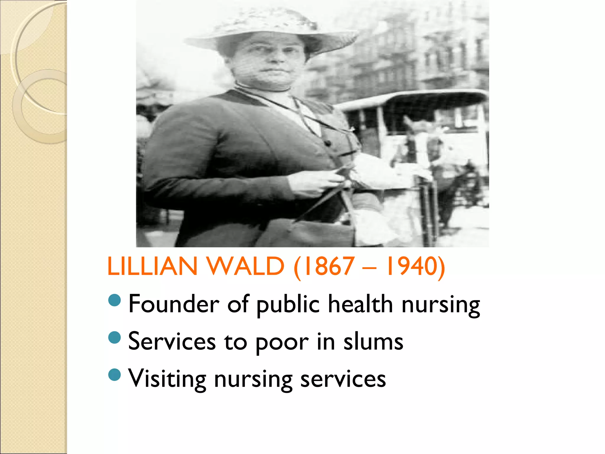 LILLIAN WALD (1867 – 1940)
Founder of public health nursing
Services to poor in slums
Visiting nursing services
 