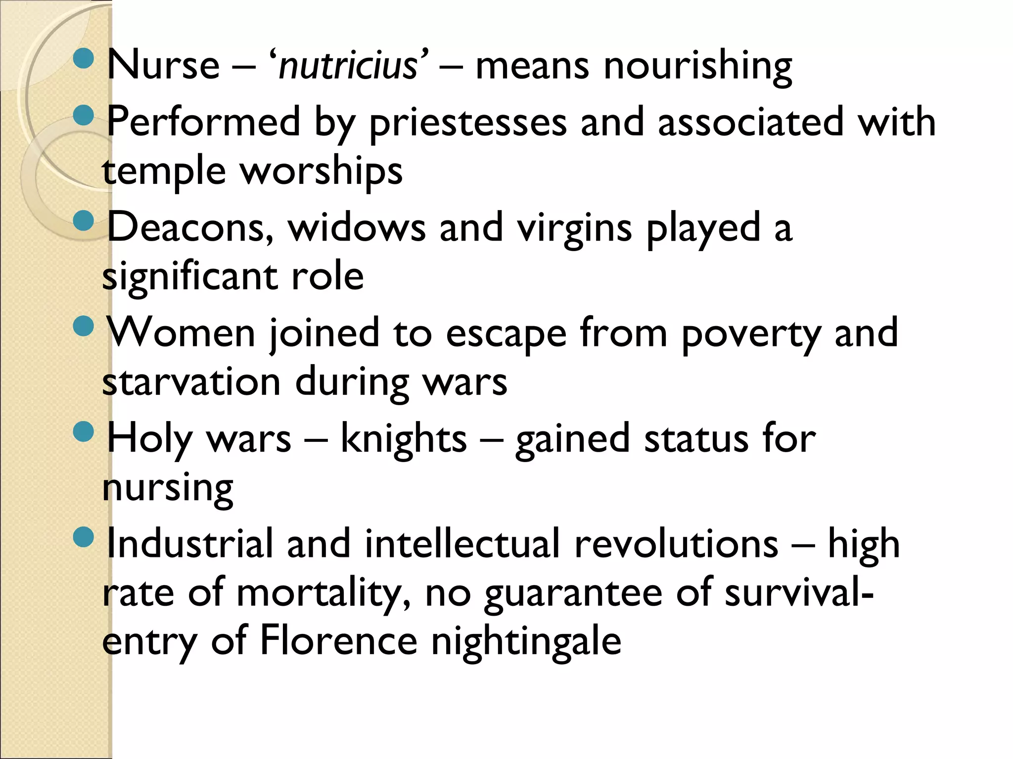 Nurse    – ‘nutricius’ – means nourishing
Performed by priestesses and associated with
 temple worships
Deacons, widows and virgins played a
 significant role
Women joined to escape from poverty and
 starvation during wars
Holy wars – knights – gained status for
 nursing
Industrial and intellectual revolutions – high
 rate of mortality, no guarantee of survival-
 entry of Florence nightingale
 