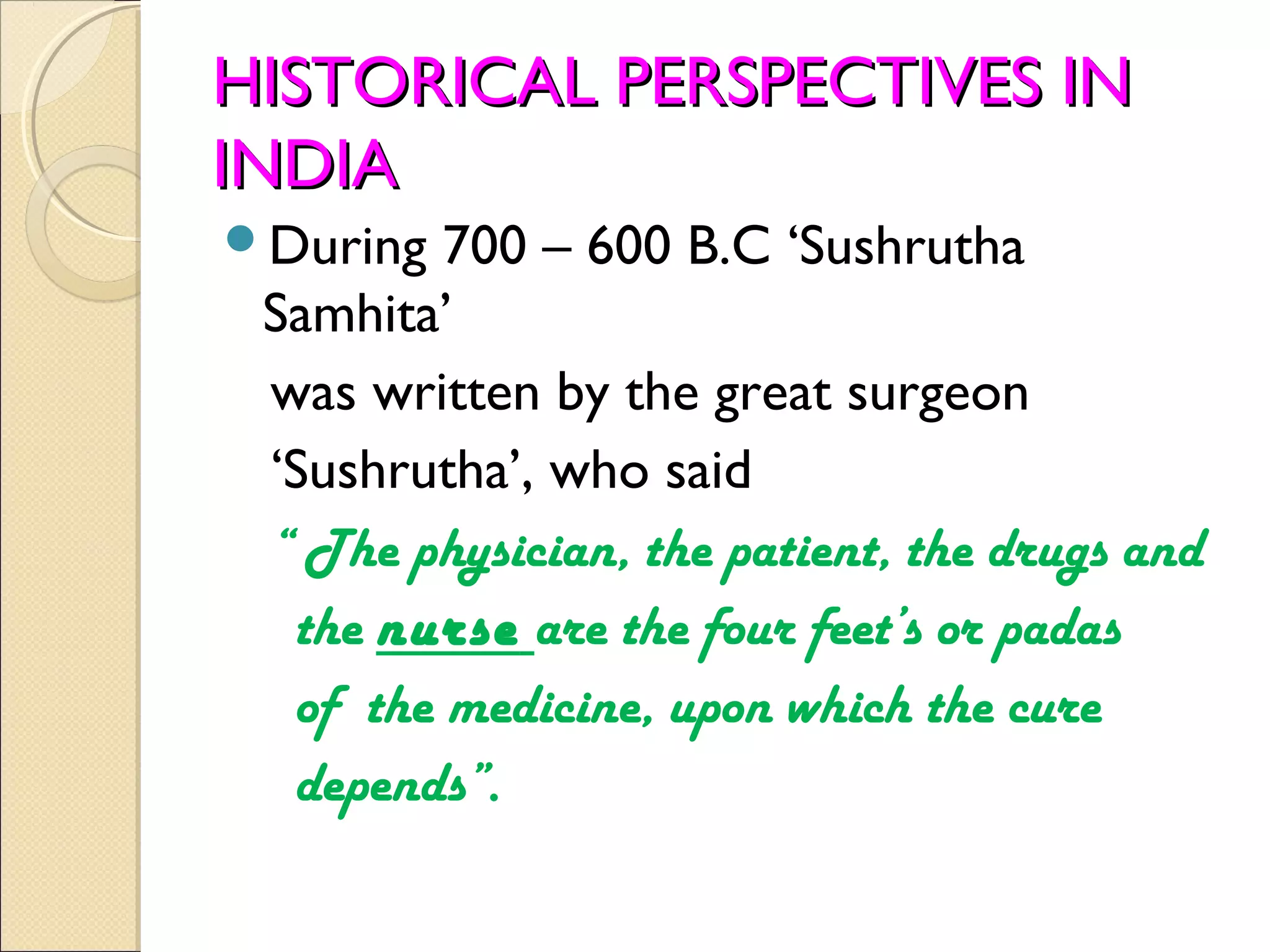 HISTORICAL PERSPECTIVES IN
INDIA
During  700 – 600 B.C ‘Sushrutha
 Samhita’
 was written by the great surgeon
 ‘Sushrutha’, who said
 “ The physician, the patient, the drugs and
  the nurse are the four feet’s or padas
  of the medicine, upon which the cure
  depends”.
 