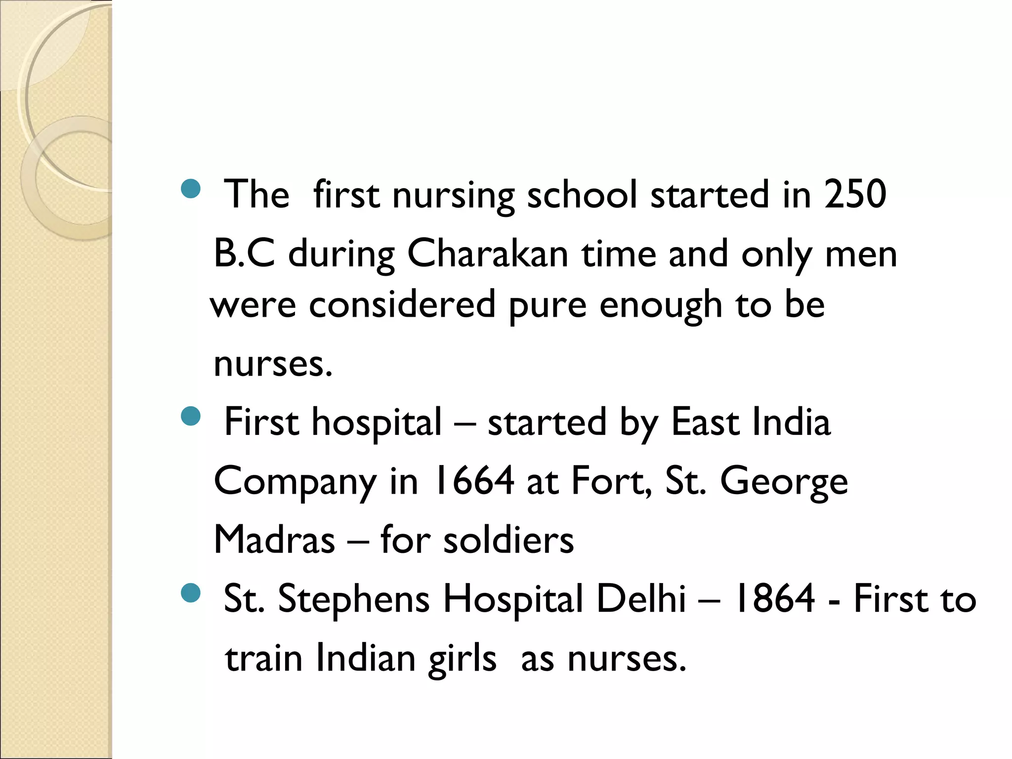  The first nursing school started in 250
 B.C during Charakan time and only men
 were considered pure enough to be
 nurses.
 First hospital – started by East India
 Company in 1664 at Fort, St. George
 Madras – for soldiers
 St. Stephens Hospital Delhi – 1864 - First to
  train Indian girls as nurses.
 