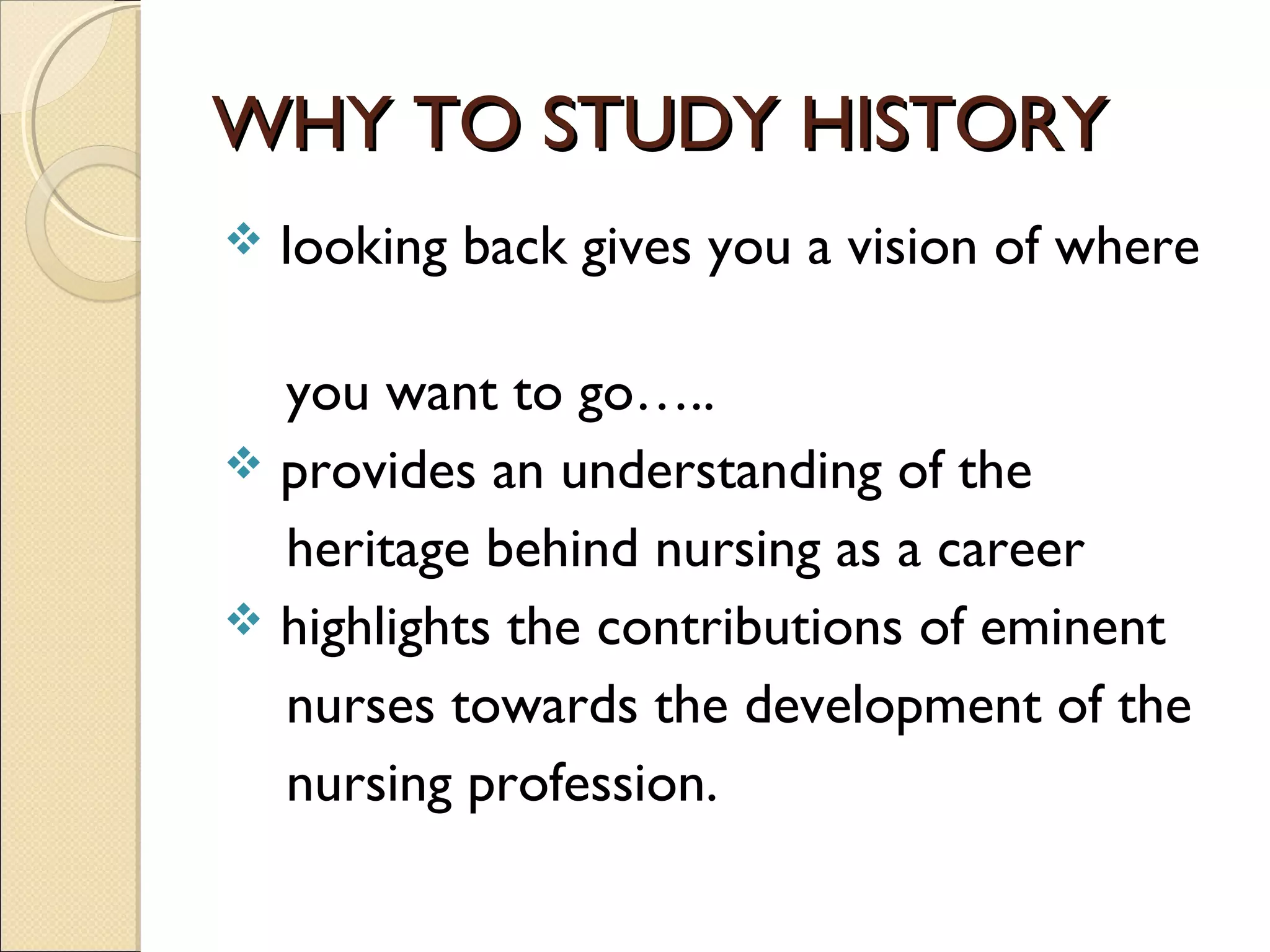 WHY TO STUDY HISTORY
   looking back gives you a vision of where

  you want to go…..
 provides an understanding of the
  heritage behind nursing as a career
 highlights the contributions of eminent
  nurses towards the development of the
  nursing profession.
 