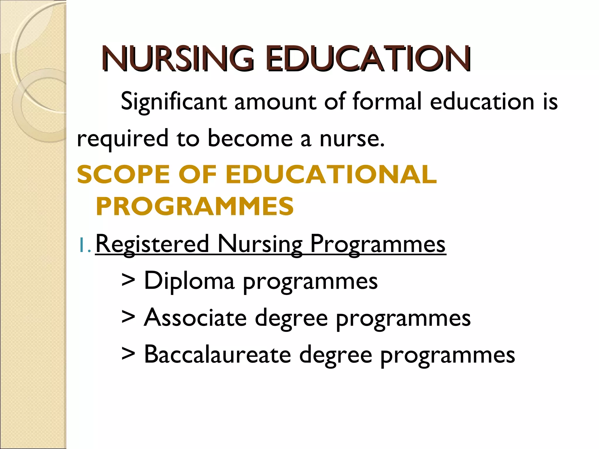 NURSING EDUCATION
     Significant amount of formal education is
required to become a nurse.
SCOPE OF EDUCATIONAL
   PROGRAMMES
1. Registered Nursing Programmes
     > Diploma programmes
     > Associate degree programmes
     > Baccalaureate degree programmes
 