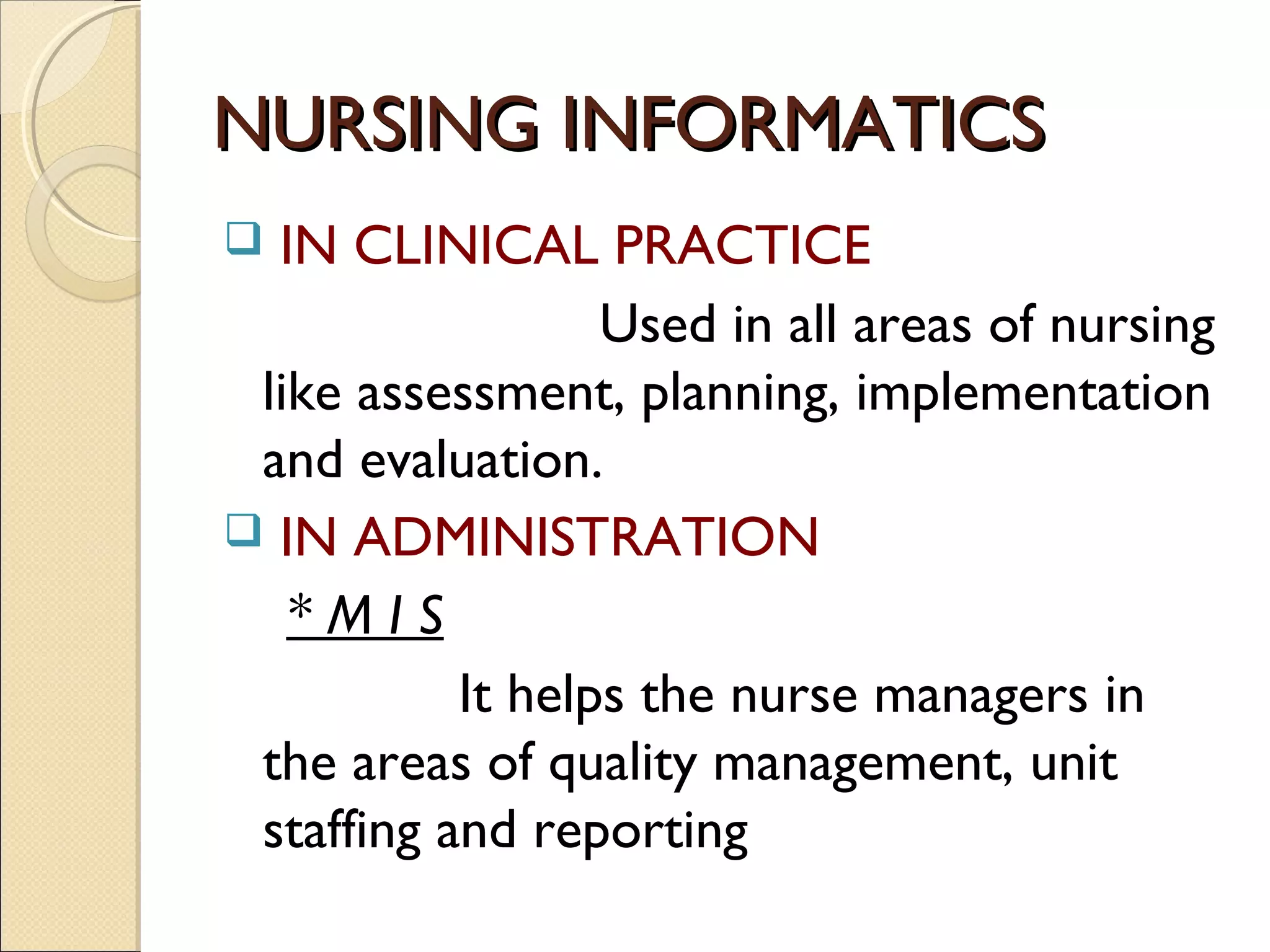 NURSING INFORMATICS
 IN CLINICAL PRACTICE
                  Used in all areas of nursing
 like assessment, planning, implementation
 and evaluation.
 IN ADMINISTRATION
   *MIS
           It helps the nurse managers in
 the areas of quality management, unit
 staffing and reporting
 