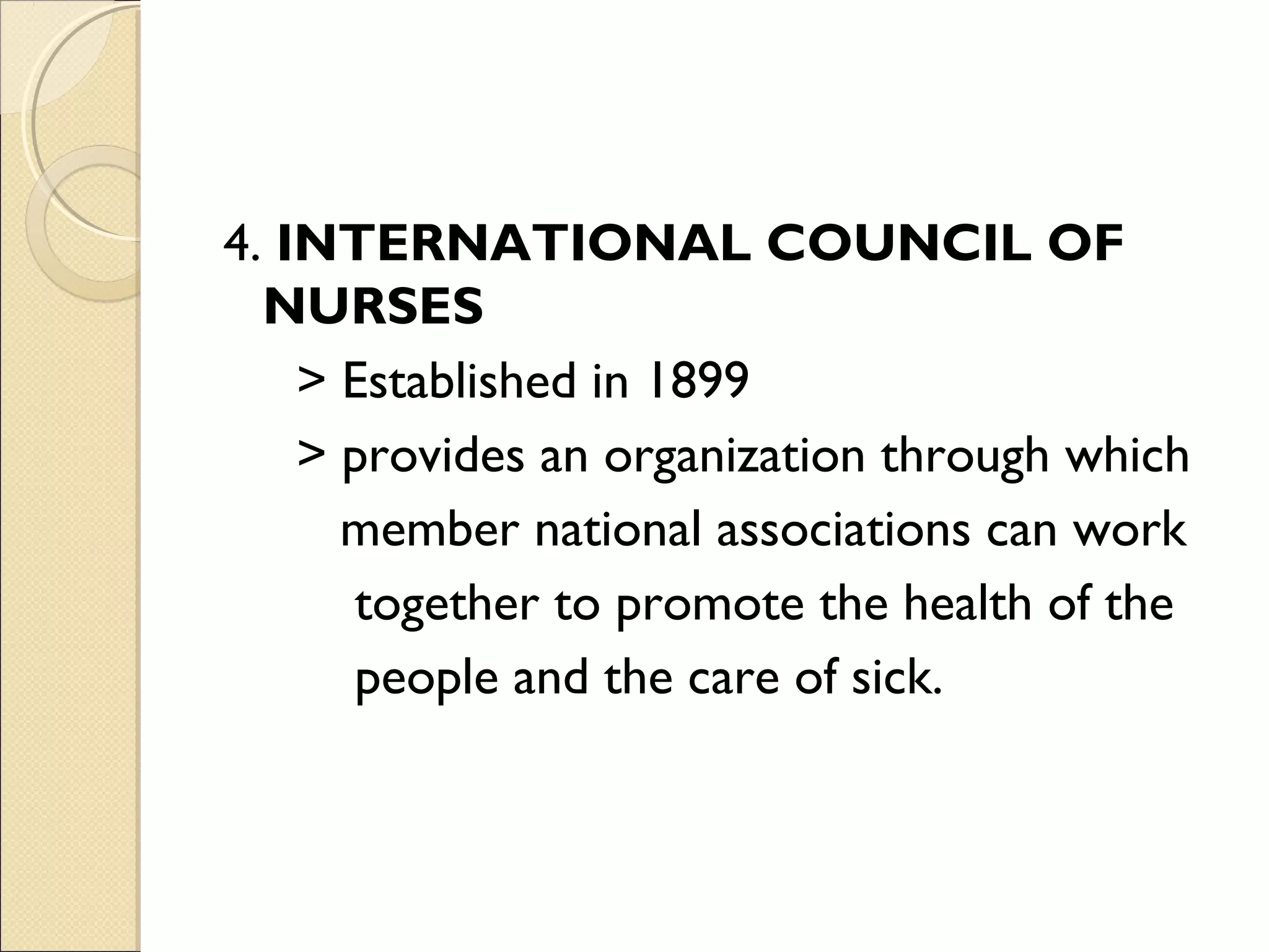 4. INTERNATIONAL COUNCIL OF
  NURSES
    > Established in 1899
    > provides an organization through which
      member national associations can work
      together to promote the health of the
      people and the care of sick.
 