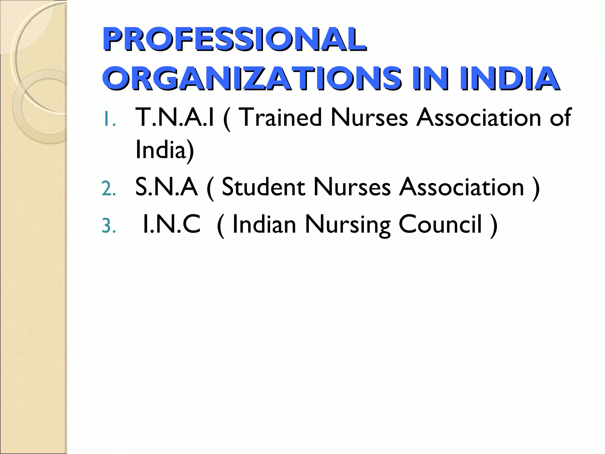 PROFESSIONAL
ORGANIZATIONS IN INDIA
1. T.N.A.I ( Trained Nurses Association of
   India)
2. S.N.A ( Student Nurses Association )
3. I.N.C ( Indian Nursing Council )
 