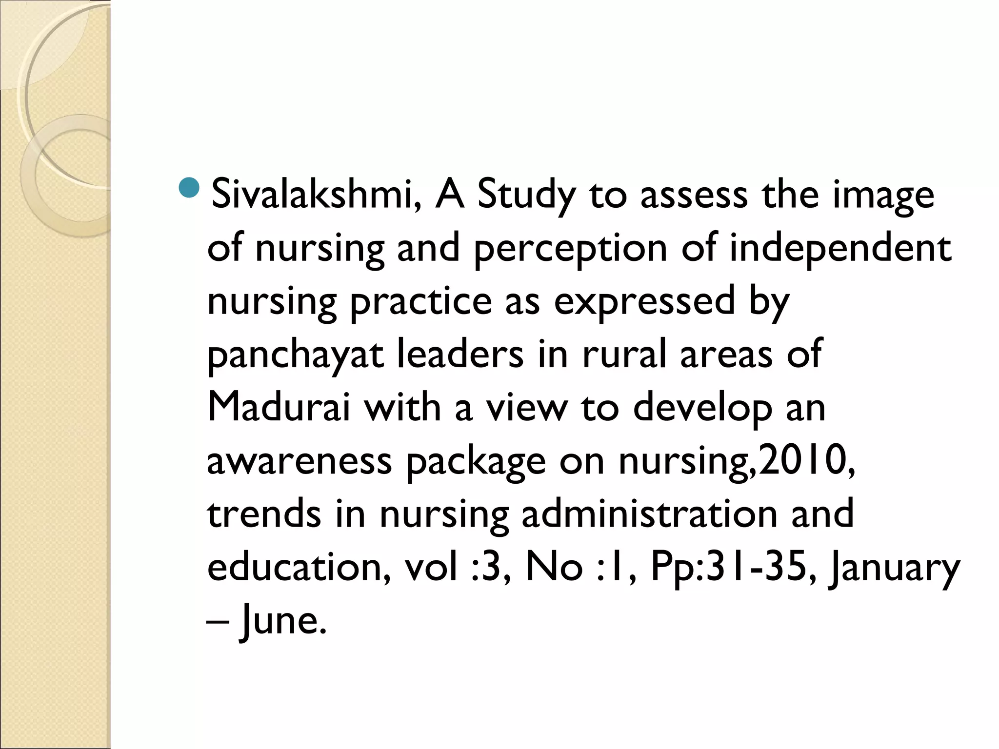 Sivalakshmi, A Study to assess the image
 of nursing and perception of independent
 nursing practice as expressed by
 panchayat leaders in rural areas of
 Madurai with a view to develop an
 awareness package on nursing,2010,
 trends in nursing administration and
 education, vol :3, No :1, Pp:31-35, January
 – June.
 