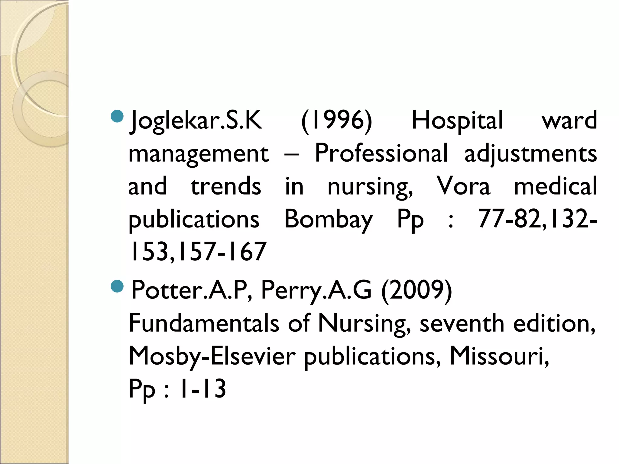 Joglekar.S.K   (1996) Hospital ward
 management – Professional adjustments
 and trends in nursing, Vora medical
 publications Bombay Pp : 77-82,132-
 153,157-167
Potter.A.P, Perry.A.G (2009)
 Fundamentals of Nursing, seventh edition,
 Mosby-Elsevier publications, Missouri,
 Pp : 1-13
 
