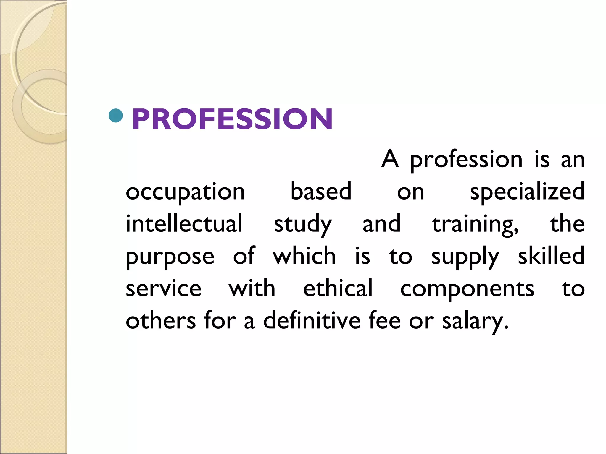 PROFESSION
                         A profession is an
occupation     based       on     specialized
intellectual study and training, the
purpose of which is to supply skilled
service with ethical components to
others for a definitive fee or salary.
 