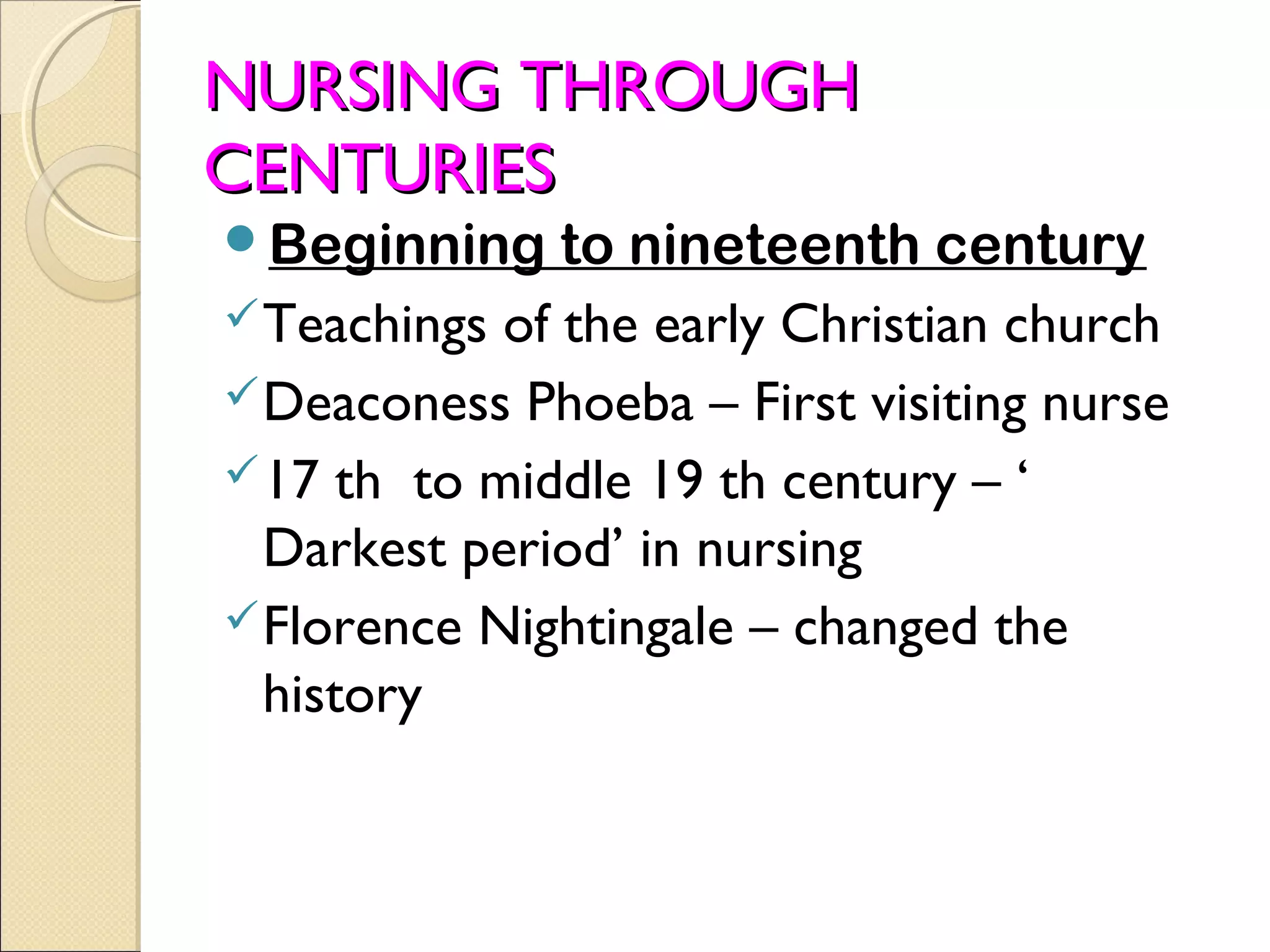NURSING THROUGH
CENTURIES
Beginning     to nineteenth century
 Teachings of the early Christian church
 Deaconess Phoeba – First visiting nurse
 17 th to middle 19 th century – ‘
  Darkest period’ in nursing
 Florence Nightingale – changed the
  history
 