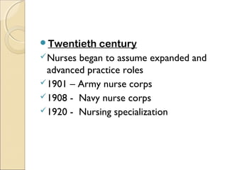 Twentieth    century
 Nurses began to assume expanded and
  advanced practice roles
 1901 – Army nurse corps
 1908 - Navy nurse corps
 1920 - Nursing specialization
 