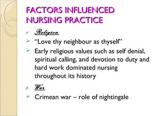 FACTORS INFLUENCED
NURSING PRACTICE
1. Religion
 “Love thy neighbour as thyself”
 Early religious values such as self denial,
  spiritual calling, and devotion to duty and
  hard work dominated nursing
  throughout its history
2.   War
    Crimean war – role of nightingale
 