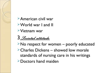  American civil war
 World war I and II
 Vietnam war

3.Societal attitude
 No  respect for women – poorly educated
 Charles Dickens – showed low morale
  standards of nursing care in his writings
 Doctors hand maiden
 