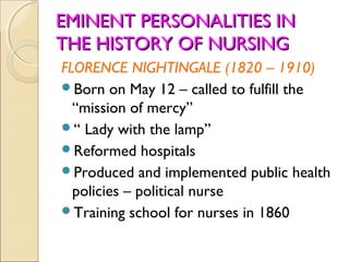 EMINENT PERSONALITIES IN
THE HISTORY OF NURSING
FLORENCE NIGHTINGALE (1820 – 1910)
Born on May 12 – called to fulfill the
  “mission of mercy”
“ Lady with the lamp”
Reformed hospitals
Produced and implemented public health
  policies – political nurse
Training school for nurses in 1860
 