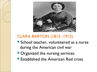 CLARA BARTON (1812 -1912)
School teacher, volunteered as a nurse
 during the American civil war
Organized the nursing services
Established the American Red cross
 