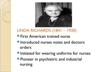 LINDA RICHARDS (1841 – 1930)
First American trained nurse
Introduced nurses notes and doctors
  orders
Initiated for wearing uniforms for nurses
Pioneer in psychiatric and industrial
  nursing
 