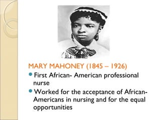 MARY MAHONEY (1845 – 1926)
First African- American professional
 nurse
Worked for the acceptance of African-
 Americans in nursing and for the equal
 opportunities
 